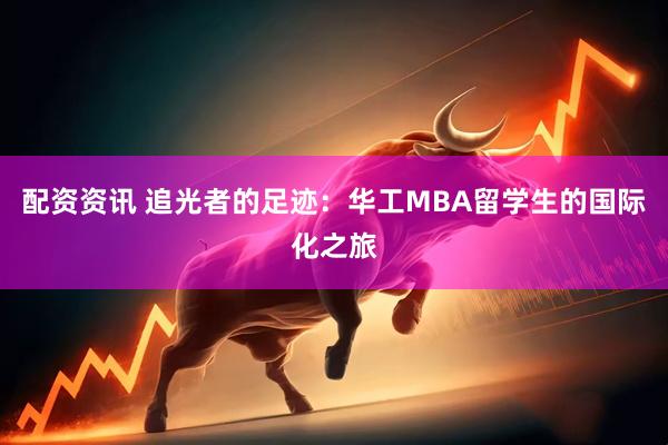 配资资讯 追光者的足迹：华工MBA留学生的国际化之旅