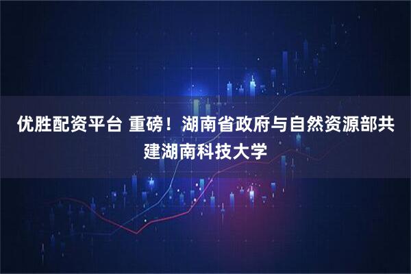 优胜配资平台 重磅！湖南省政府与自然资源部共建湖南科技大学