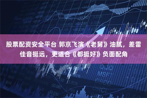 股票配资安全平台 郭京飞演《老舅》油腻，差雷佳音挺远，更适合《都挺好》负面配角