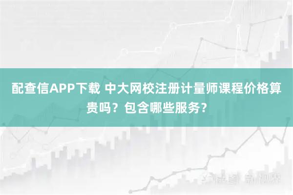 配查信APP下载 中大网校注册计量师课程价格算贵吗？包含哪些服务？