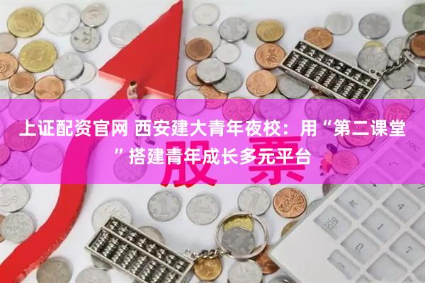 上证配资官网 西安建大青年夜校：用“第二课堂”搭建青年成长多元平台