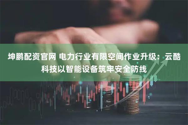 坤鹏配资官网 电力行业有限空间作业升级：云酷科技以智能设备筑牢安全防线