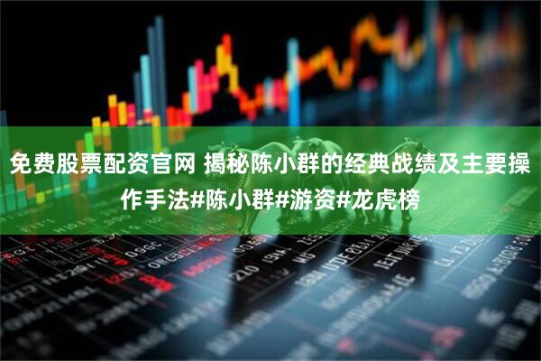 免费股票配资官网 揭秘陈小群的经典战绩及主要操作手法#陈小群#游资#龙虎榜