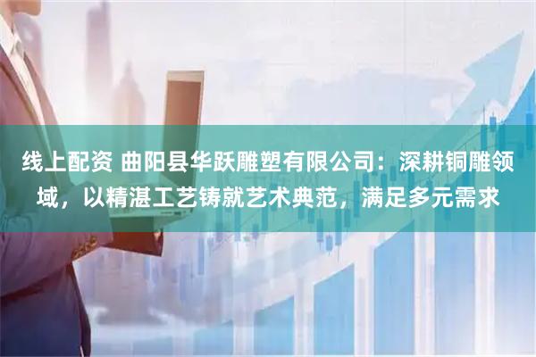 线上配资 曲阳县华跃雕塑有限公司：深耕铜雕领域，以精湛工艺铸就艺术典范，满足多元需求