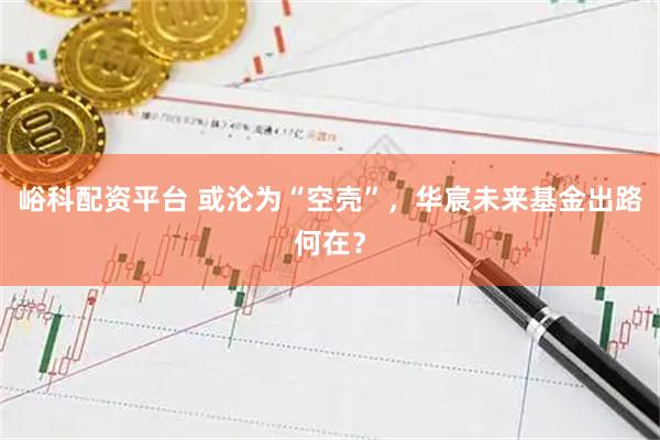 峪科配资平台 或沦为“空壳”，华宸未来基金出路何在？