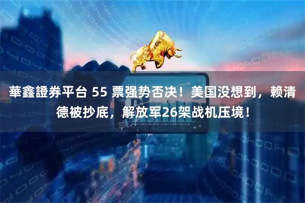 華鑫證券平台 55 票强势否决！美国没想到，赖清德被抄底，解放军26架战机压境！