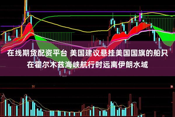 在线期货配资平台 美国建议悬挂美国国旗的船只在霍尔木兹海峡航行时远离伊朗水域