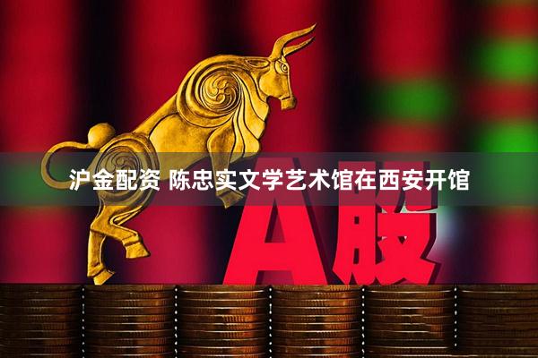 沪金配资 陈忠实文学艺术馆在西安开馆