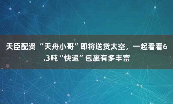天臣配资 “天舟小哥”即将送货太空，一起看看6.3吨“快递”包裹有多丰富