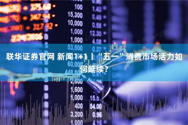 联华证券官网 新闻1+1丨“五一”消费市场活力如何延续？