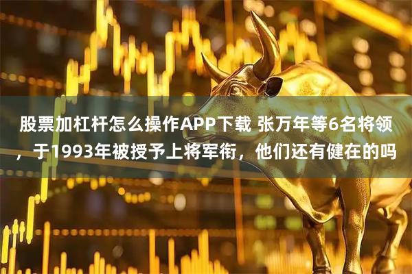 股票加杠杆怎么操作APP下载 张万年等6名将领，于1993年被授予上将军衔，他们还有健在的吗
