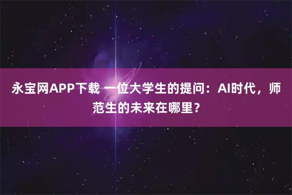 永宝网APP下载 一位大学生的提问：AI时代，师范生的未来在哪里？
